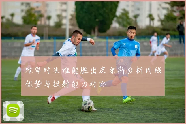 绿军对决谁能胜出皮尔斯分析内线优势与投射能力对比