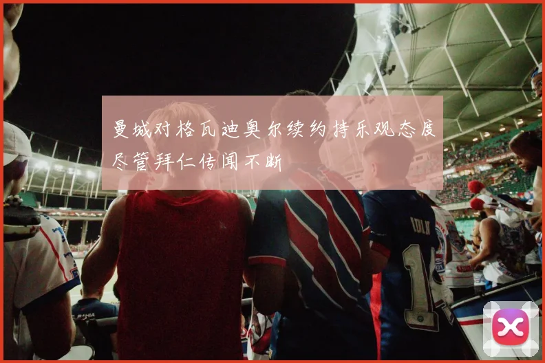 曼城对格瓦迪奥尔续约持乐观态度尽管拜仁传闻不断
