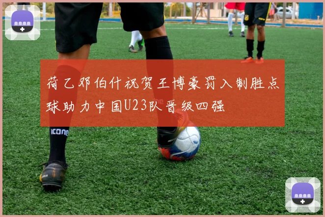 荷乙邓伯什祝贺王博豪罚入制胜点球助力中国U23队晋级四强