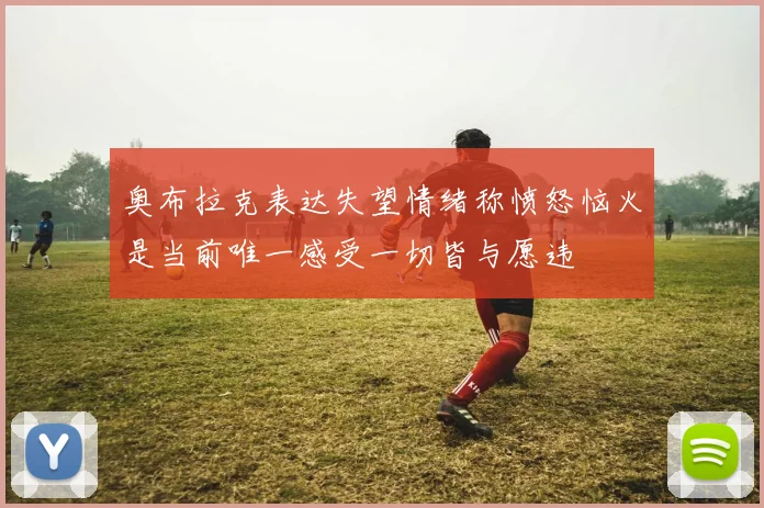 奥布拉克表达失望情绪称愤怒恼火是当前唯一感受一切皆与愿违