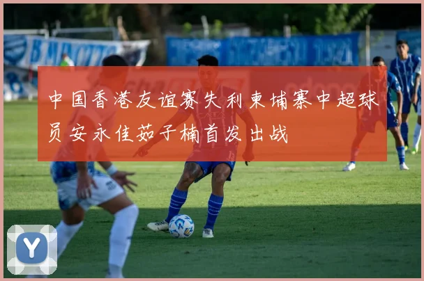 中国香港友谊赛失利柬埔寨中超球员安永佳茹子楠首发出战