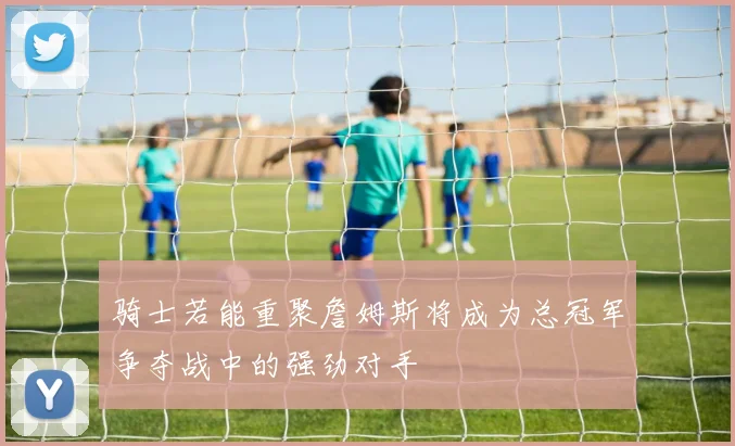 骑士若能重聚詹姆斯将成为总冠军争夺战中的强劲对手