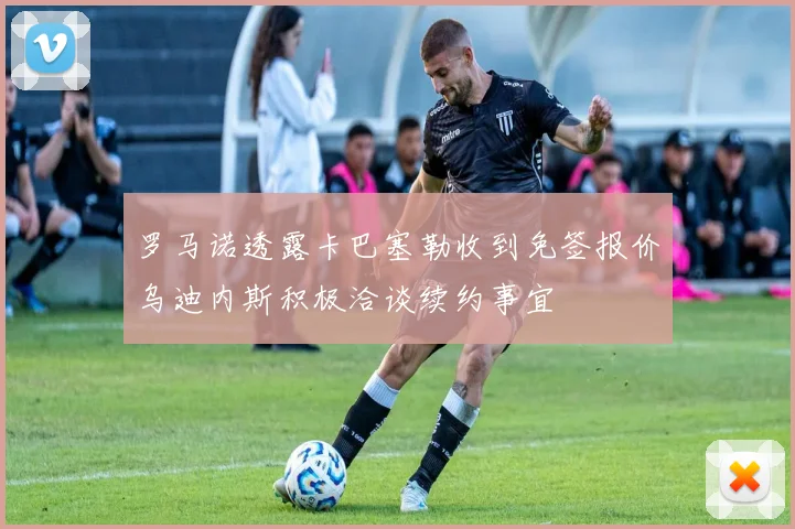 罗马诺透露卡巴塞勒收到免签报价乌迪内斯积极洽谈续约事宜
