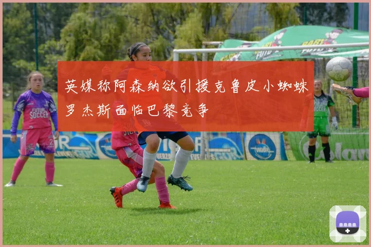 英媒称阿森纳欲引援克鲁皮小蜘蛛罗杰斯面临巴黎竞争
