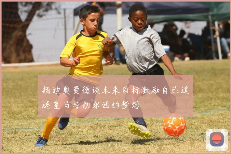 扬迪奥曼德谈未来目标激励自己追逐皇马与切尔西的梦想