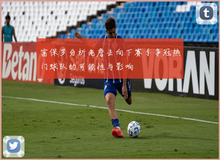 富保罗分析老詹去向下赛季争冠热门球队的可能性与影响