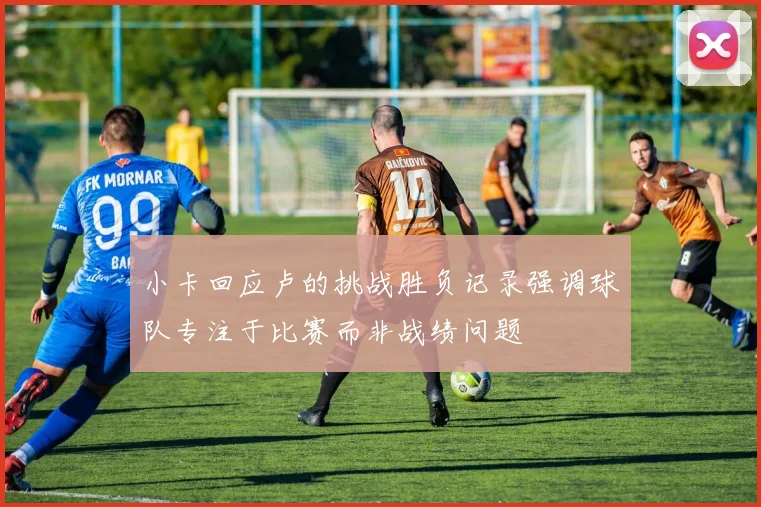 小卡回应卢的挑战胜负记录强调球队专注于比赛而非战绩问题