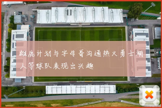 雄鹿计划与字母哥沟通热火勇士湖人等球队表现出兴趣