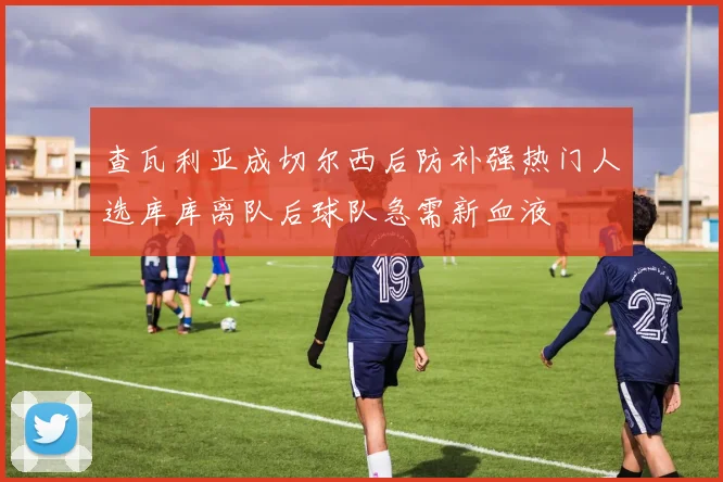 查瓦利亚成切尔西后防补强热门人选库库离队后球队急需新血液