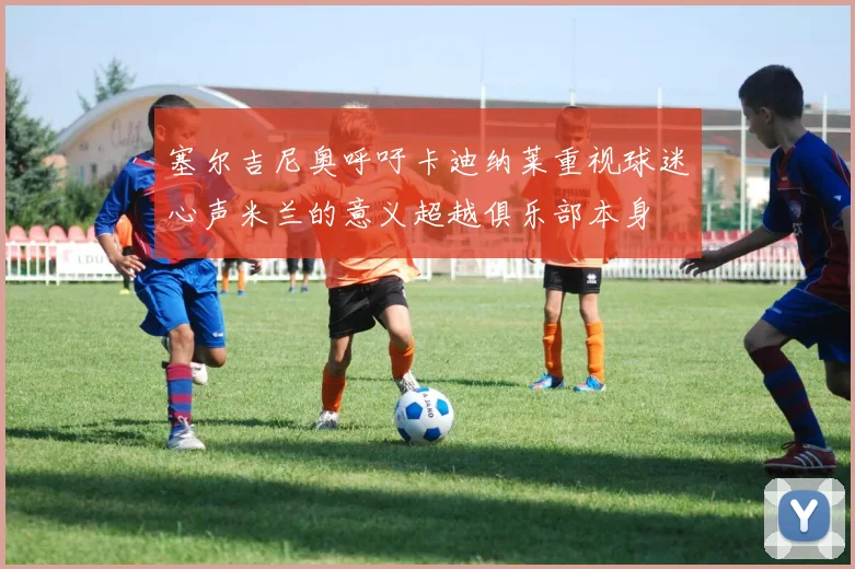 塞尔吉尼奥呼吁卡迪纳莱重视球迷心声米兰的意义超越俱乐部本身