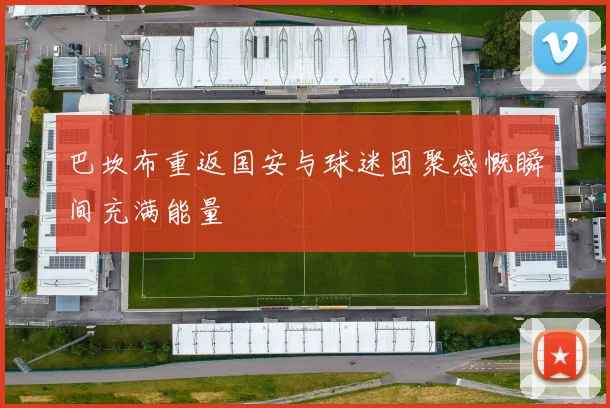 巴坎布重返国安与球迷团聚感慨瞬间充满能量