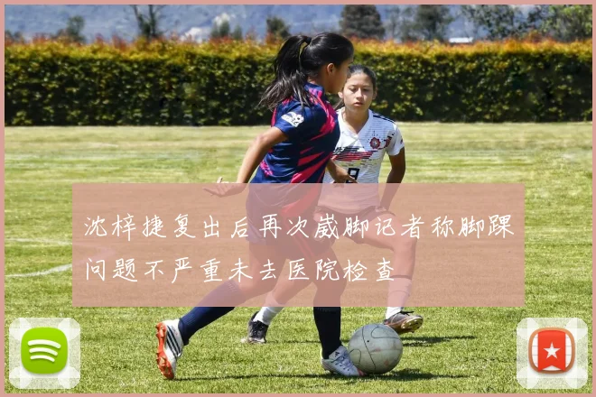 沈梓捷复出后再次崴脚记者称脚踝问题不严重未去医院检查
