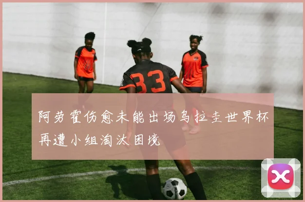 阿劳霍伤愈未能出场乌拉圭世界杯再遭小组淘汰困境