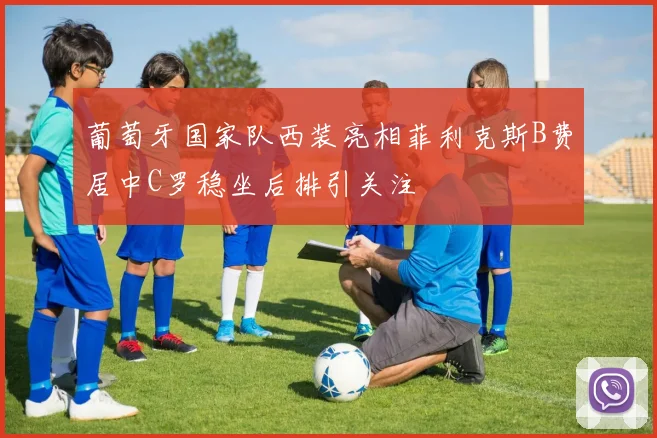 葡萄牙国家队西装亮相菲利克斯B费居中C罗稳坐后排引关注