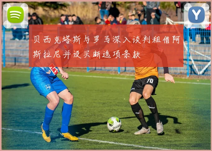 贝西克塔斯与罗马深入谈判租借阿斯拉尼并设买断选项条款