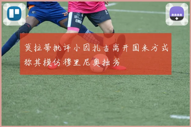 莫拉蒂批评小因扎吉离开国米方式称其模仿穆里尼奥拙劣