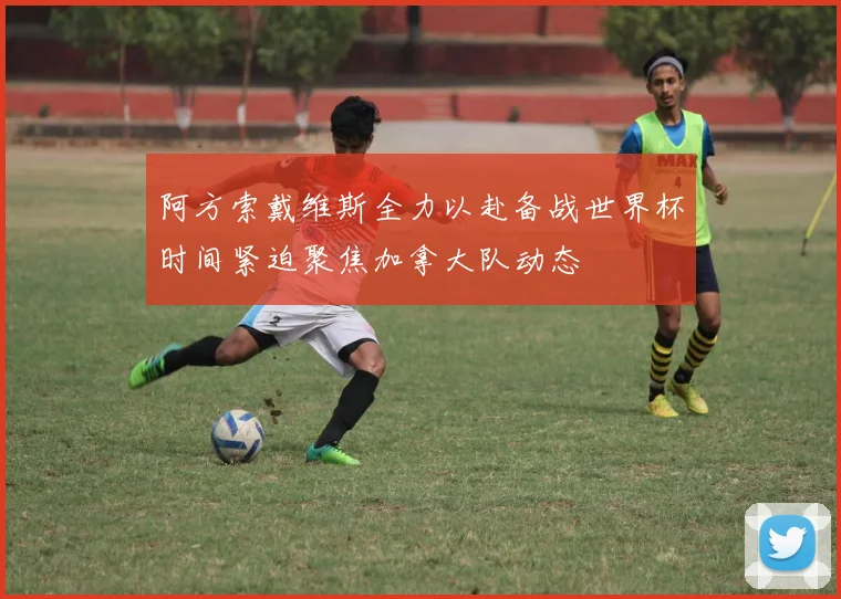 阿方索戴维斯全力以赴备战世界杯时间紧迫聚焦加拿大队动态