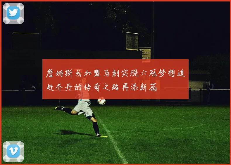 詹姆斯或加盟马刺实现六冠梦想追赶乔丹的传奇之路再添新篇