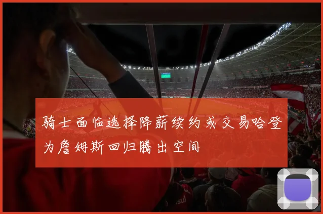 骑士面临选择降薪续约或交易哈登为詹姆斯回归腾出空间