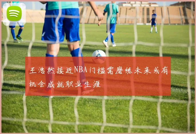 王浩然接近NBA门槛需磨练未来或有机会成就职业生涯