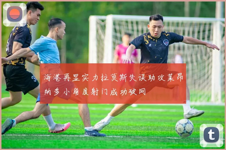 海港再显实力拉莫斯失误助攻莱昂纳多小角度射门成功破网