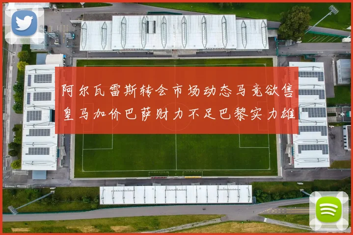 阿尔瓦雷斯转会市场动态马竞欲售皇马加价巴萨财力不足巴黎实力雄厚