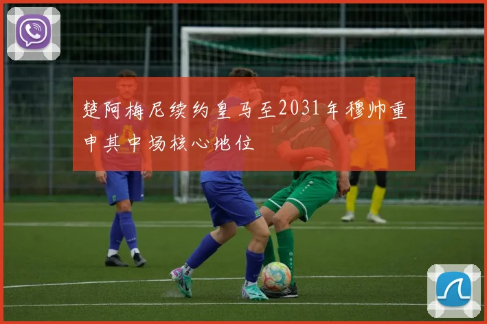楚阿梅尼续约皇马至2031年穆帅重申其中场核心地位
