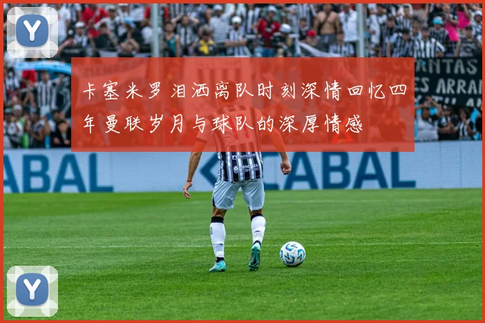 卡塞米罗泪洒离队时刻深情回忆四年曼联岁月与球队的深厚情感