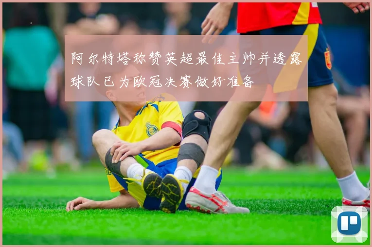 阿尔特塔称赞英超最佳主帅并透露球队已为欧冠决赛做好准备