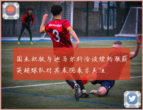 国米积极与迪马尔科洽谈续约涨薪英超球队对其表现表示关注